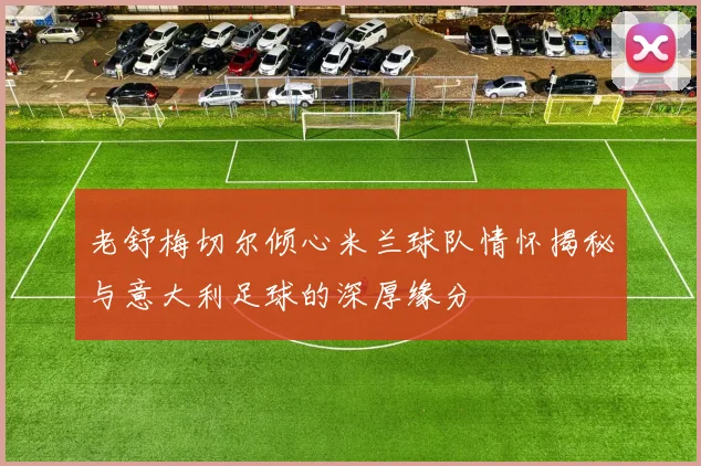 老舒梅切尔倾心米兰球队情怀揭秘与意大利足球的深厚缘分