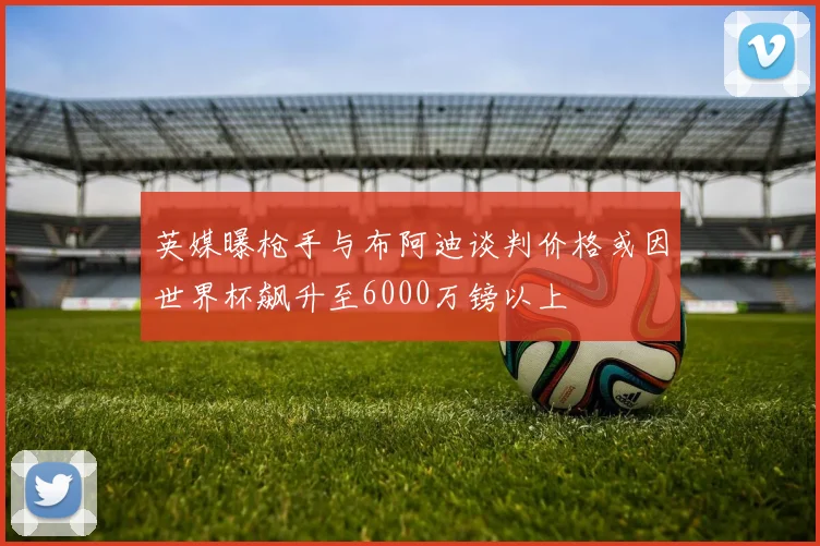英媒曝枪手与布阿迪谈判价格或因世界杯飙升至6000万镑以上