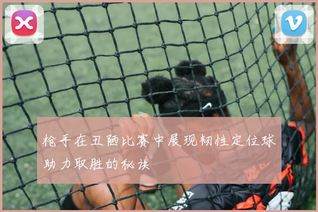 枪手在丑陋比赛中展现韧性定位球助力取胜的秘诀