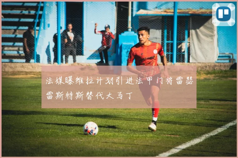 法媒曝维拉计划引进法甲门将雷瑟雷斯特斯替代大马丁