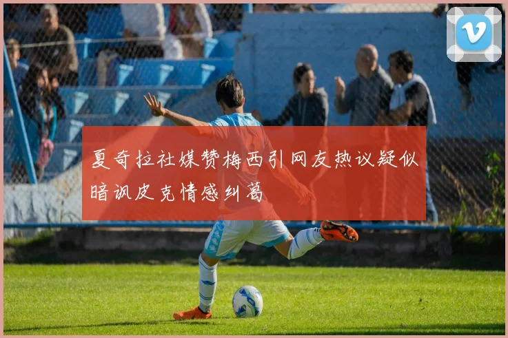 夏奇拉社媒赞梅西引网友热议疑似暗讽皮克情感纠葛