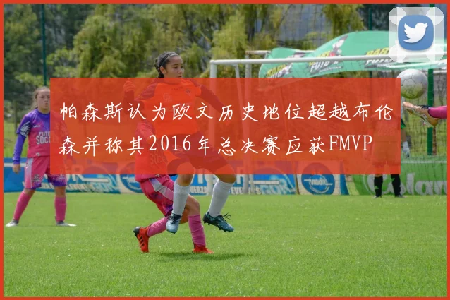 帕森斯认为欧文历史地位超越布伦森并称其2016年总决赛应获FMVP