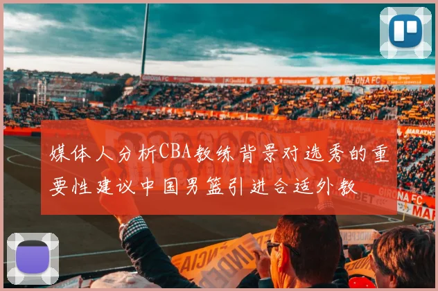 媒体人分析CBA教练背景对选秀的重要性建议中国男篮引进合适外教