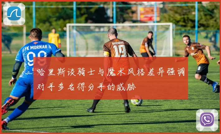 哈里斯谈骑士与魔术风格差异强调对手多名得分手的威胁