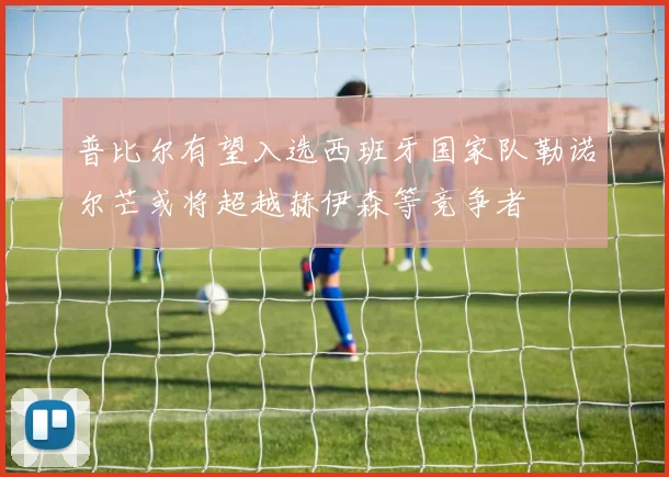 普比尔有望入选西班牙国家队勒诺尔芒或将超越赫伊森等竞争者