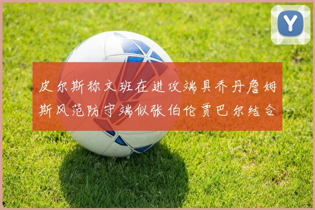 皮尔斯称文班在进攻端具乔丹詹姆斯风范防守端似张伯伦贾巴尔结合