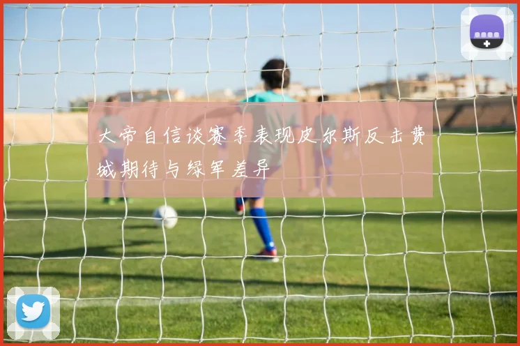 大帝自信谈赛季表现皮尔斯反击费城期待与绿军差异