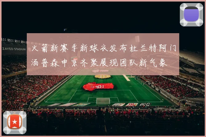 火箭新赛季新球衣发布杜兰特阿门汤普森申京齐聚展现团队新气象