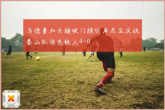 马德鲁加头槌破门模仿库尼亚庆祝泰山队领先铁人4-0