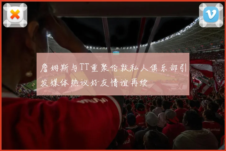 詹姆斯与TT重聚伦敦私人俱乐部引发媒体热议好友情谊再续